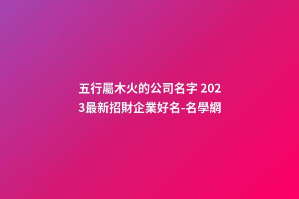 五行屬木火的公司名字 2023最新招財企業好名-名學網-第1張-公司起名-玄機派